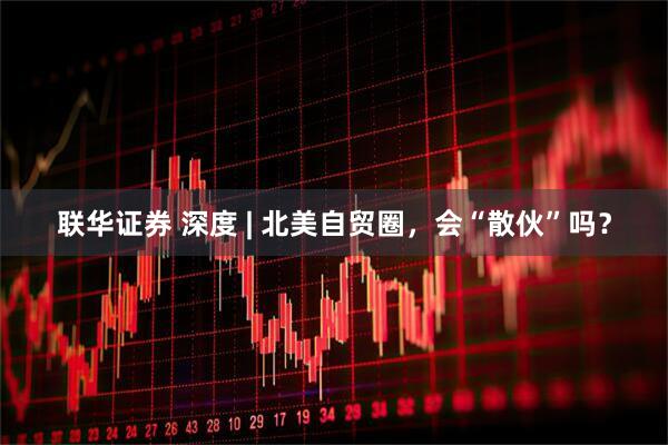 联华证券 深度 | 北美自贸圈，会“散伙”吗？